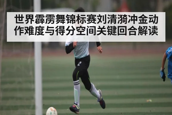 世界霹雳舞锦标赛刘清漪冲金动作难度与得分空间关键回合解读