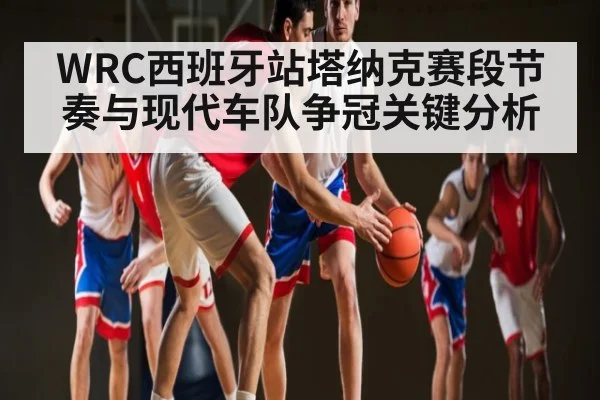 WRC西班牙站塔纳克赛段节奏与现代车队争冠关键分析