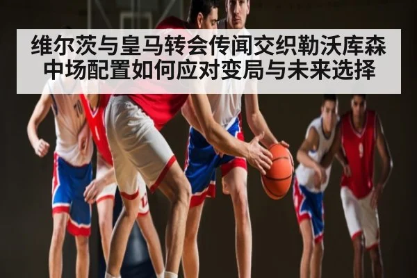 维尔茨与皇马转会传闻交织勒沃库森中场配置如何应对变局与未来选择