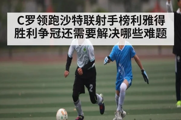 C罗领跑沙特联射手榜利雅得胜利争冠还需要解决哪些难题