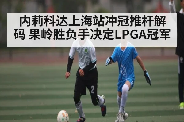 内莉科达上海站冲冠推杆解码 果岭胜负手决定LPGA冠军
