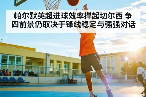 帕尔默英超进球效率撑起切尔西 争四前景仍取决于锋线稳定与强强对话